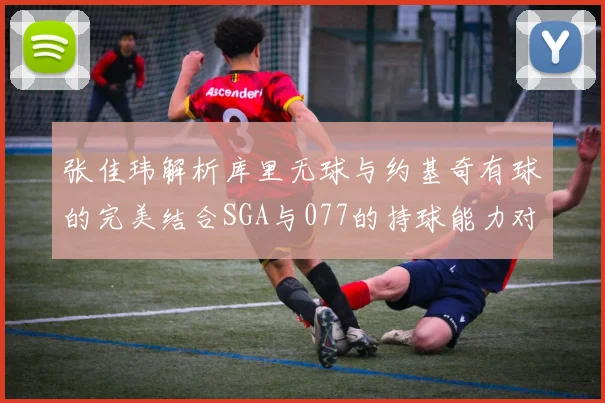 张佳玮解析库里无球与约基奇有球的完美结合SGA与077的持球能力对比文班的防守实力分析