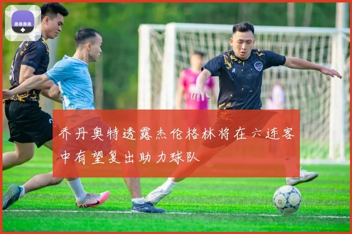 乔丹奥特透露杰伦格林将在六连客中有望复出助力球队