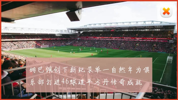 姆巴佩创下新纪录单一自然年为俱乐部打进46球追平方丹传奇成就