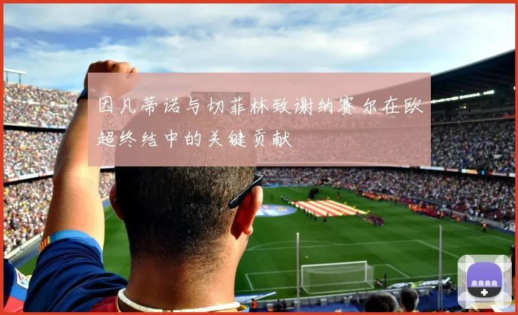 因凡蒂诺与切菲林致谢纳赛尔在欧超终结中的关键贡献