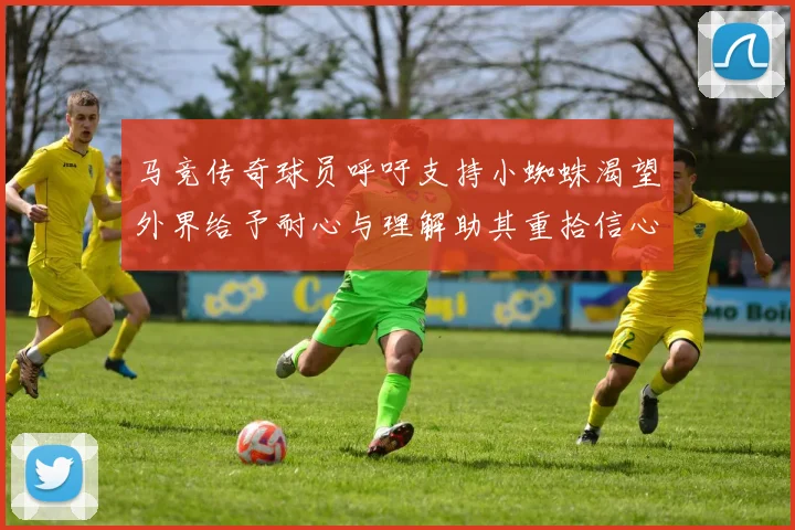 马竞传奇球员呼吁支持小蜘蛛渴望外界给予耐心与理解助其重拾信心