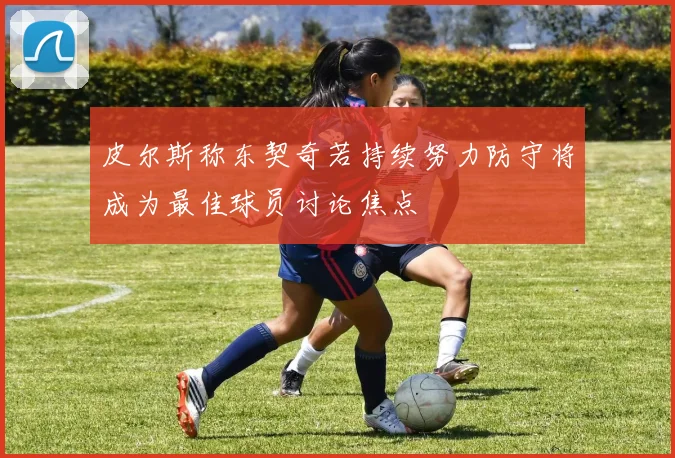 皮尔斯称东契奇若持续努力防守将成为最佳球员讨论焦点