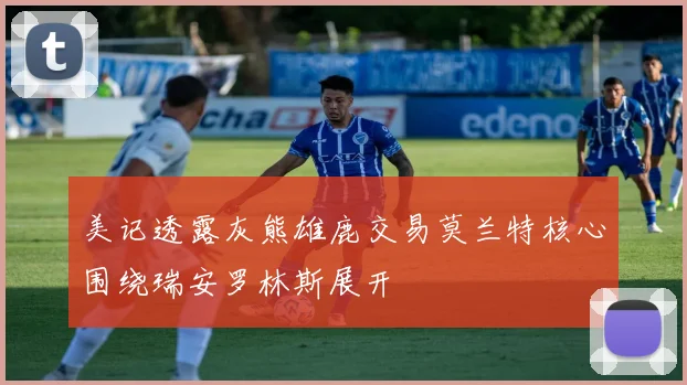 美记透露灰熊雄鹿交易莫兰特核心围绕瑞安罗林斯展开