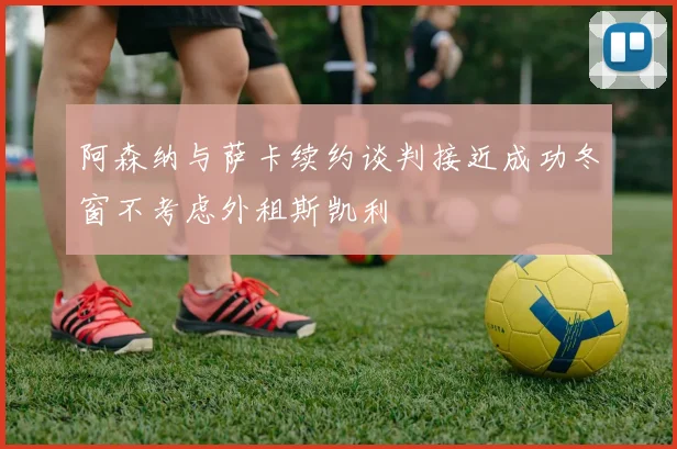 阿森纳与萨卡续约谈判接近成功冬窗不考虑外租斯凯利
