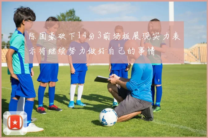 陈国豪砍下14分3前场板展现实力表示将继续努力做好自己的事情