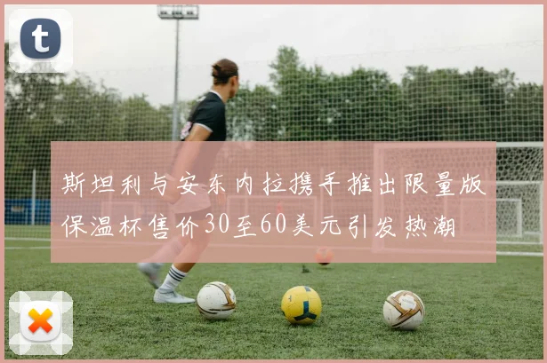 斯坦利与安东内拉携手推出限量版保温杯售价30至60美元引发热潮