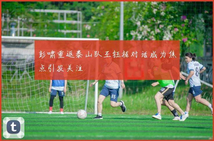 彭啸重返泰山队王钰栋对话成为焦点引发关注