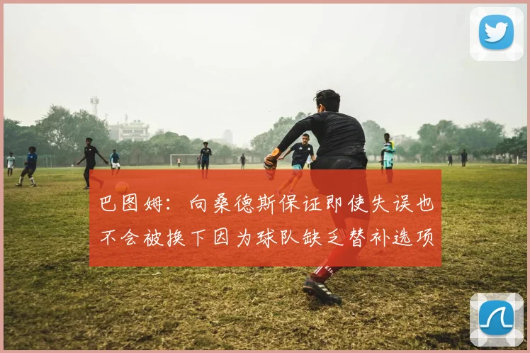 巴图姆：向桑德斯保证即使失误也不会被换下因为球队缺乏替补选项