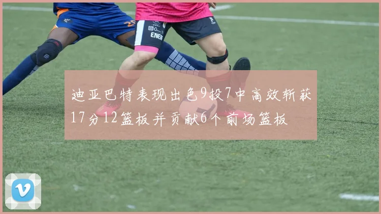 迪亚巴特表现出色9投7中高效斩获17分12篮板并贡献6个前场篮板