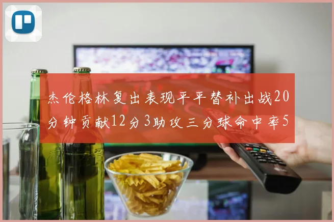 杰伦格林复出表现平平替补出战20分钟贡献12分3助攻三分球命中率50