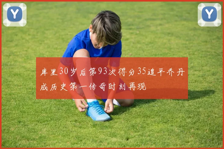 库里30岁后第93次得分35追平乔丹成历史第一传奇时刻再现