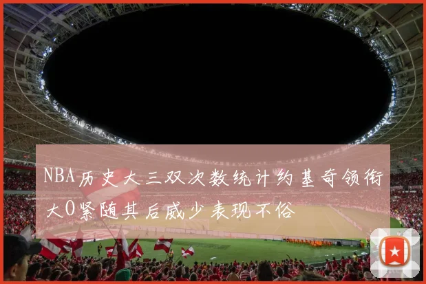 NBA历史大三双次数统计约基奇领衔大O紧随其后威少表现不俗