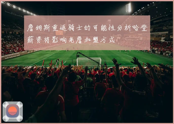 詹姆斯重返骑士的可能性分析哈登薪资将影响老詹加盟方式