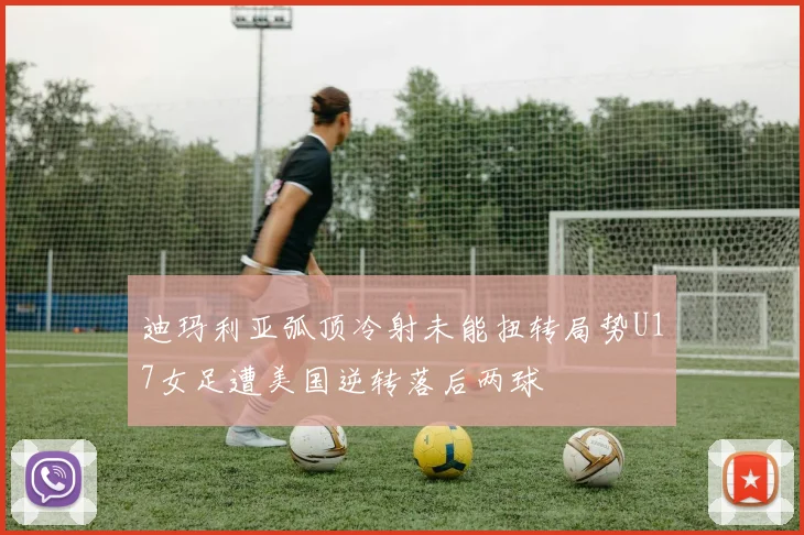 迪玛利亚弧顶冷射未能扭转局势U17女足遭美国逆转落后两球
