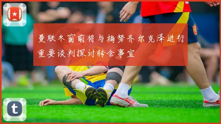 曼联冬窗前将与梅努齐尔克泽进行重要谈判探讨转会事宜