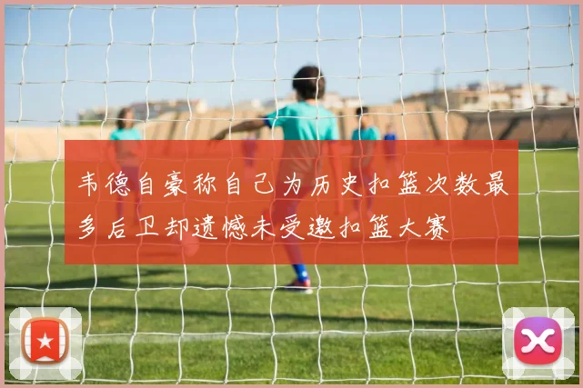 韦德自豪称自己为历史扣篮次数最多后卫却遗憾未受邀扣篮大赛