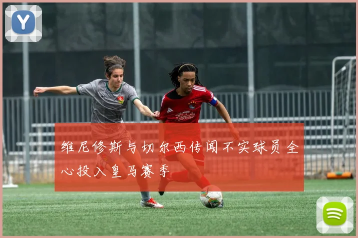 维尼修斯与切尔西传闻不实球员全心投入皇马赛季