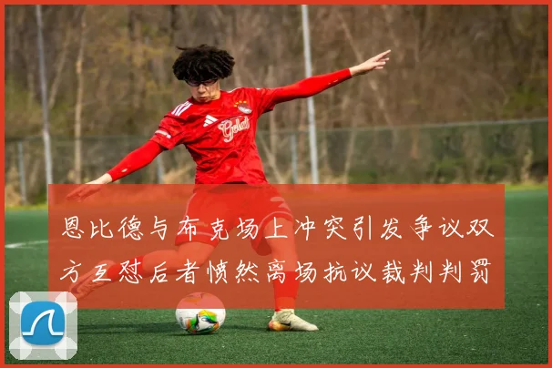 恩比德与布克场上冲突引发争议双方互怼后者愤然离场抗议裁判判罚