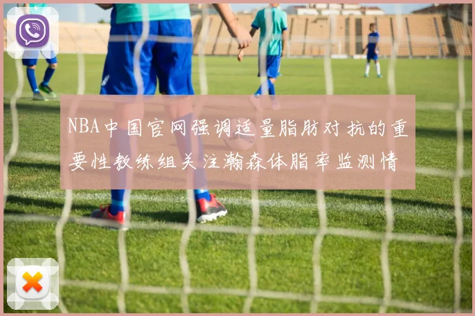 NBA中国官网强调适量脂肪对抗的重要性教练组关注瀚森体脂率监测情况