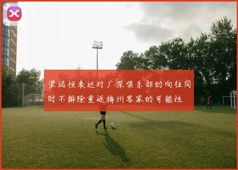 梁诺恒表达对广深俱乐部的向往同时不排除重返梅州客家的可能性
