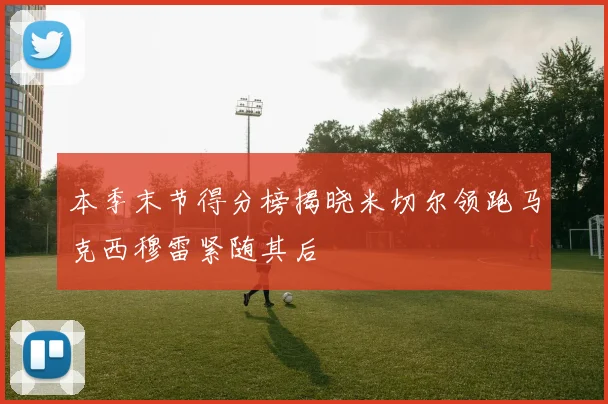 本季末节得分榜揭晓米切尔领跑马克西穆雷紧随其后